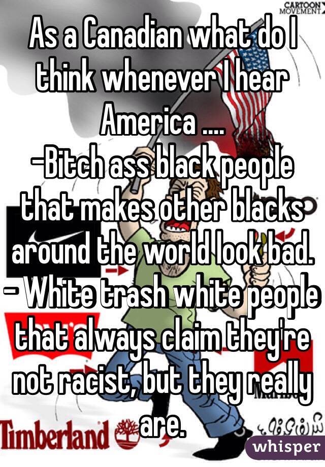 As a Canadian what do I think whenever I hear America ....
-Bitch ass black people that makes other blacks around the world look bad. 
- White trash white people that always claim they're not racist, but they really are. 