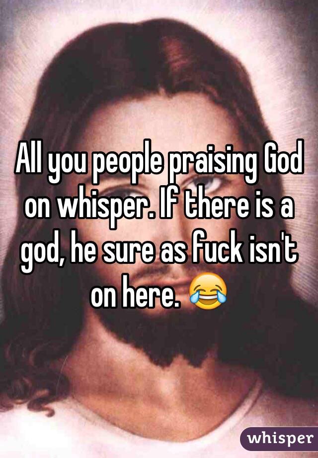 All you people praising God on whisper. If there is a god, he sure as fuck isn't on here. 😂