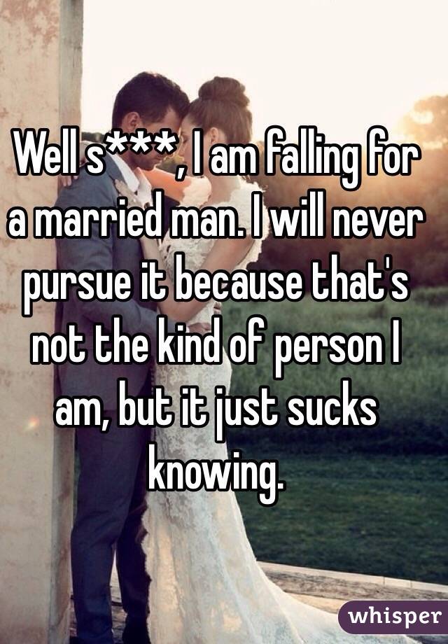Well s***, I am falling for a married man. I will never pursue it because that's not the kind of person I am, but it just sucks knowing. 