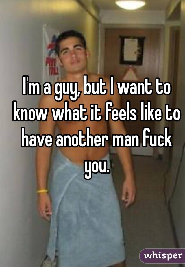 I'm a guy, but I want to know what it feels like to have another man fuck you. 