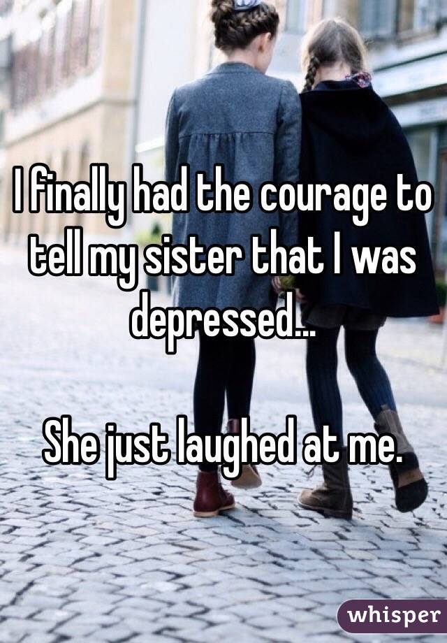 I finally had the courage to tell my sister that I was depressed...

She just laughed at me.