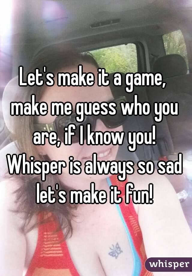 Let's make it a game, make me guess who you are, if I know you! Whisper is always so sad let's make it fun!