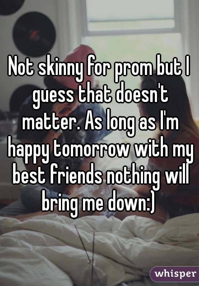 Not skinny for prom but I guess that doesn't matter. As long as I'm happy tomorrow with my best friends nothing will bring me down:) 