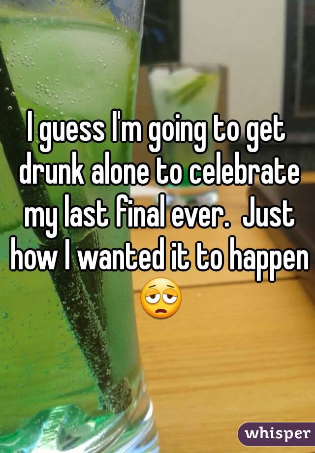 I guess I'm going to get drunk alone to celebrate my last final ever.  Just how I wanted it to happen 😩