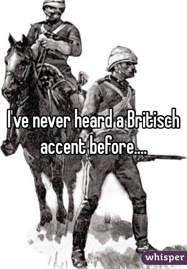 I've never heard a Britisch accent before....