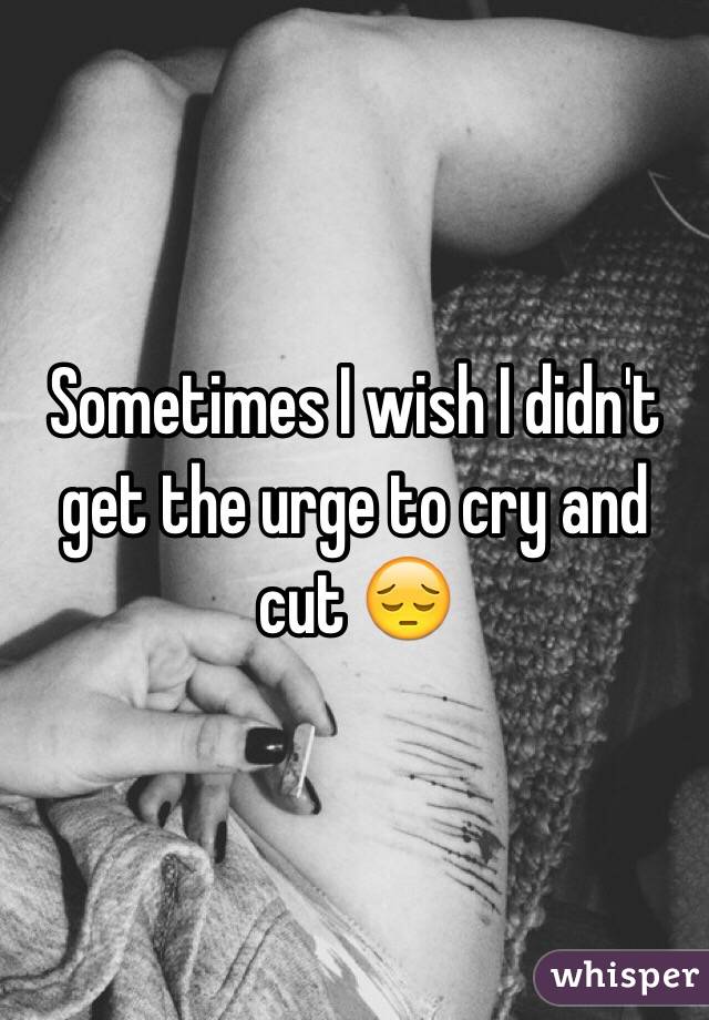 Sometimes I wish I didn't get the urge to cry and cut 😔