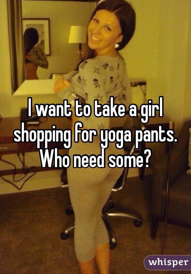 I want to take a girl shopping for yoga pants. Who need some?
