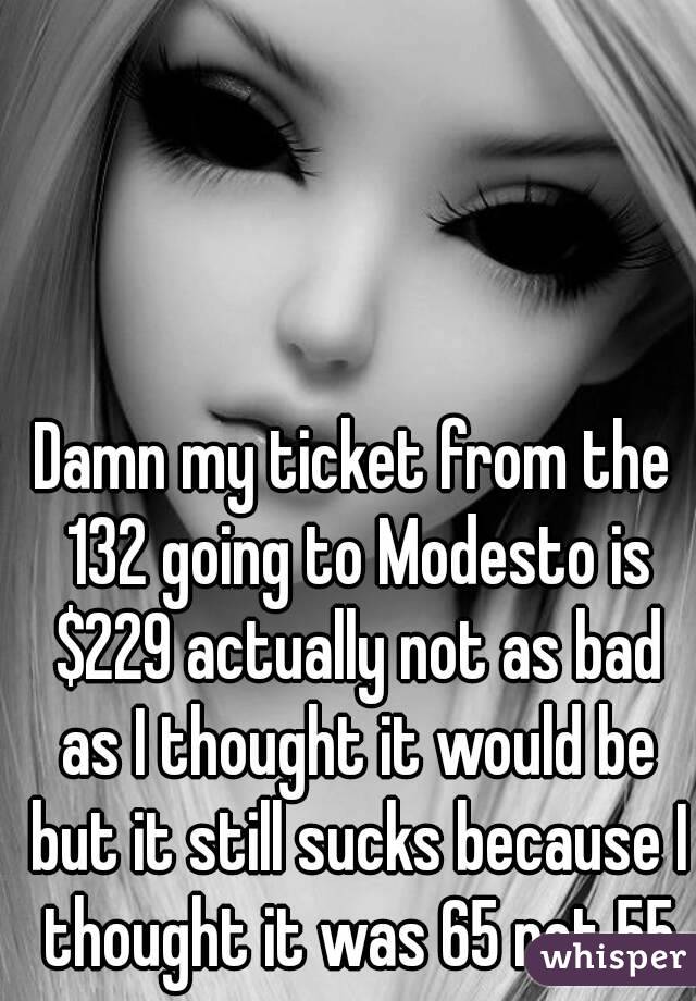 Damn my ticket from the 132 going to Modesto is $229 actually not as bad as I thought it would be but it still sucks because I thought it was 65 not 55