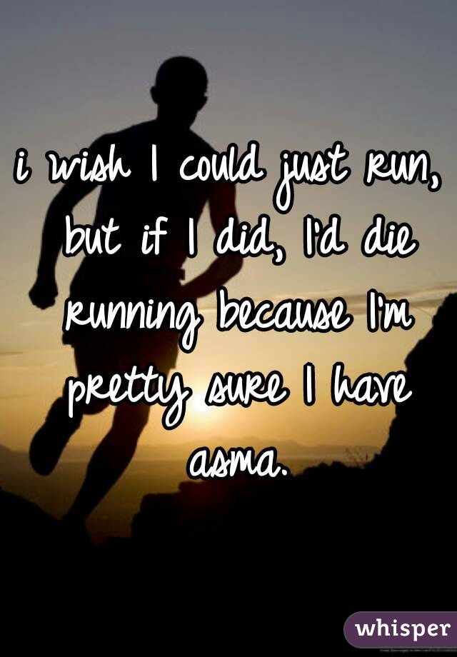 i wish I could just run, but if I did, I'd die running because I'm pretty sure I have asma.