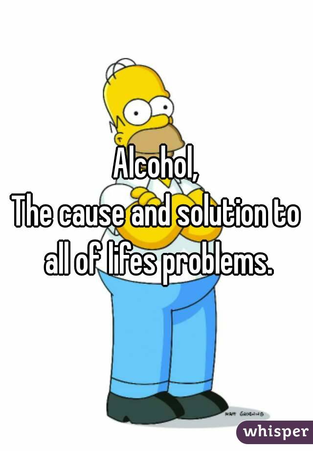 Alcohol,
The cause and solution to all of lifes problems.