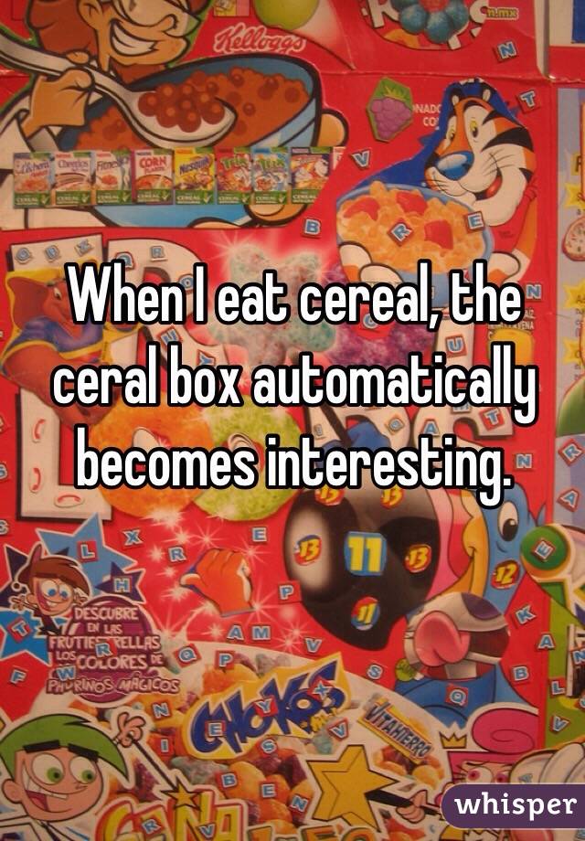 When I eat cereal, the ceral box automatically becomes interesting.