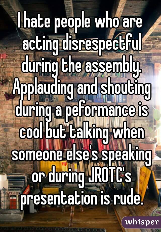 I hate people who are acting disrespectful during the assembly. Applauding and shouting during a peformance is cool but talking when someone else's speaking or during JROTC's presentation is rude.