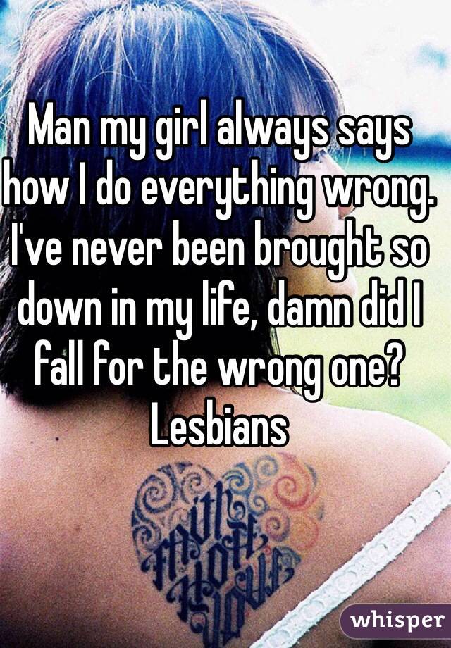 Man my girl always says how I do everything wrong. I've never been brought so down in my life, damn did I fall for the wrong one? 
Lesbians