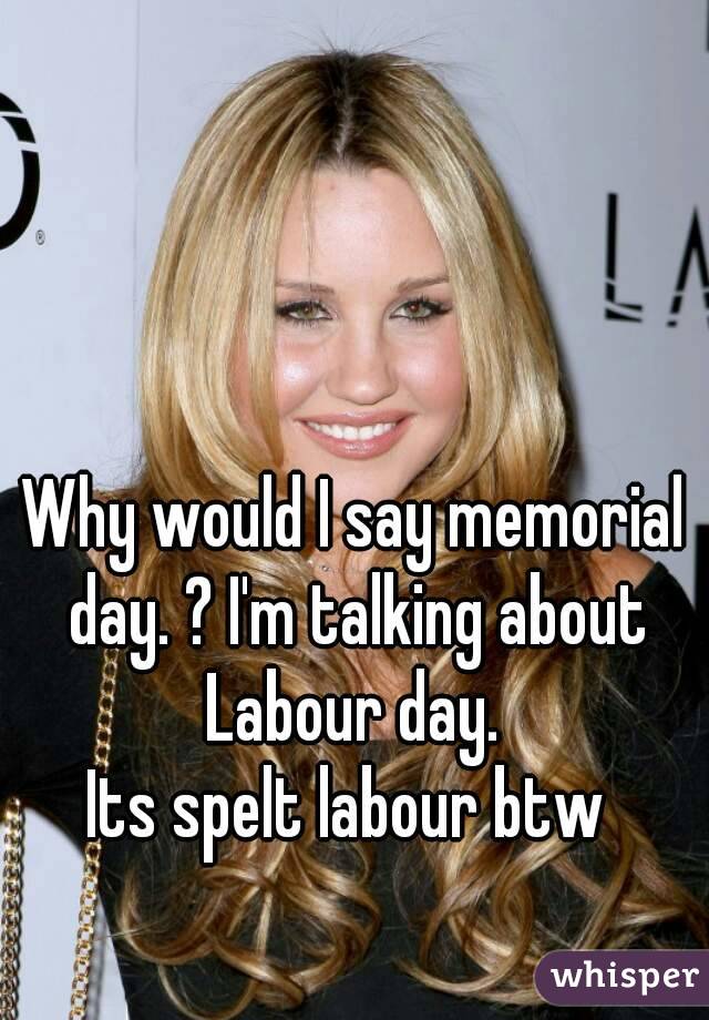 Why would I say memorial day. ? I'm talking about Labour day. 
Its spelt labour btw 