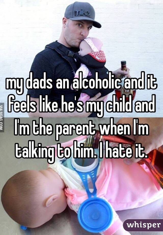 my dads an alcoholic and it feels like he's my child and I'm the parent when I'm talking to him. I hate it.