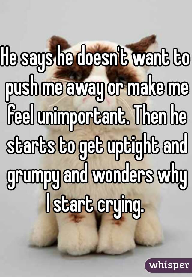 He says he doesn't want to push me away or make me feel unimportant. Then he starts to get uptight and grumpy and wonders why I start crying. 