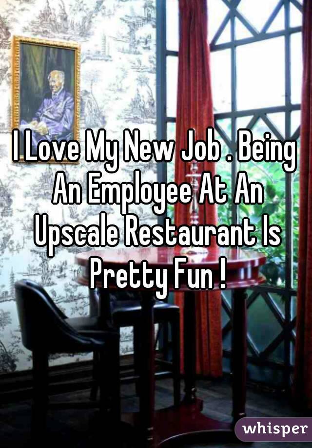 I Love My New Job . Being An Employee At An Upscale Restaurant Is Pretty Fun !