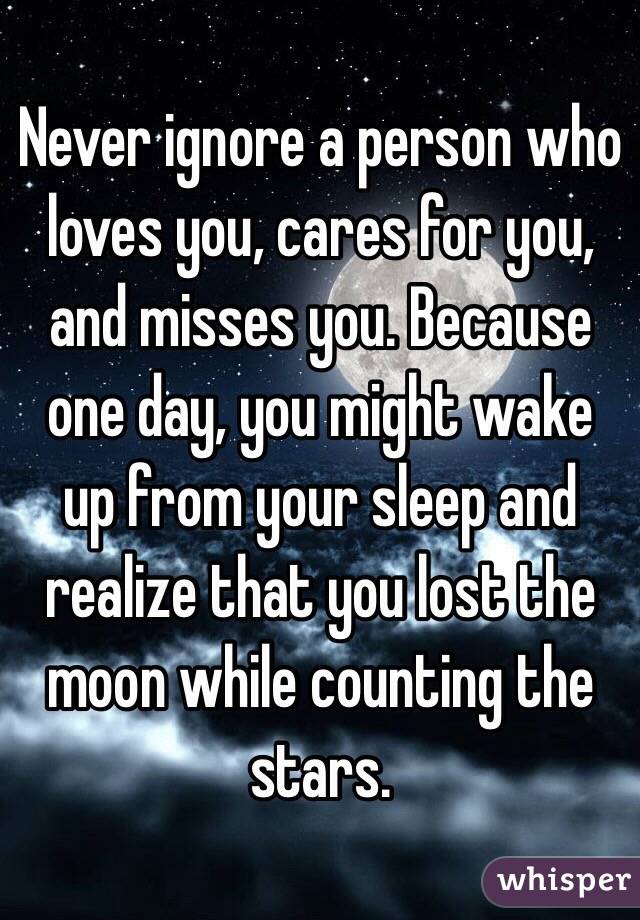Never ignore a person who loves you, cares for you, and misses you. Because one day, you might wake up from your sleep and realize that you lost the moon while counting the stars. 