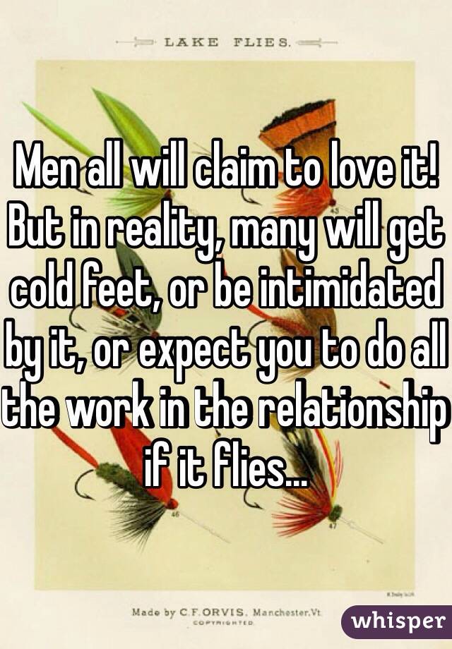 Men all will claim to love it! 
But in reality, many will get cold feet, or be intimidated by it, or expect you to do all the work in the relationship if it flies...