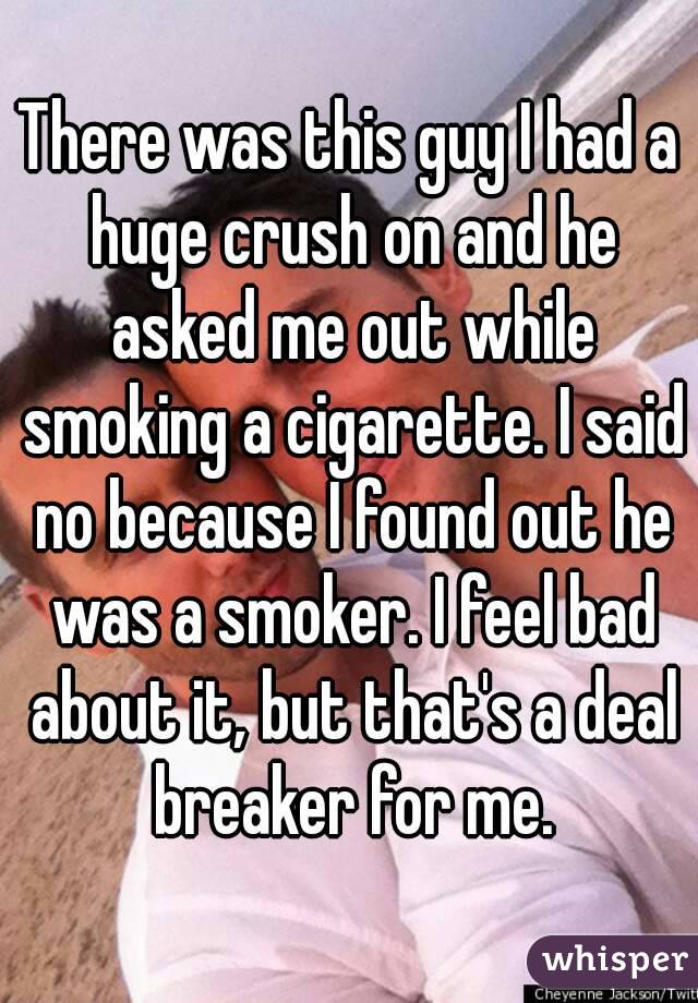 There was this guy I had a huge crush on and he asked me out while smoking a cigarette. I said no because I found out he was a smoker. I feel bad about it, but that's a deal breaker for me.