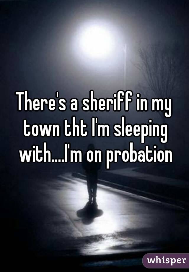 There's a sheriff in my town tht I'm sleeping with....I'm on probation