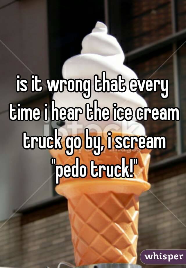 is it wrong that every time i hear the ice cream truck go by, i scream "pedo truck!"