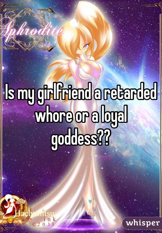 Is my girlfriend a retarded whore or a loyal goddess??