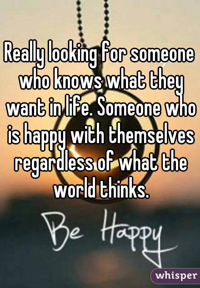 Really looking for someone who knows what they want in life. Someone who is happy with themselves regardless of what the world thinks.