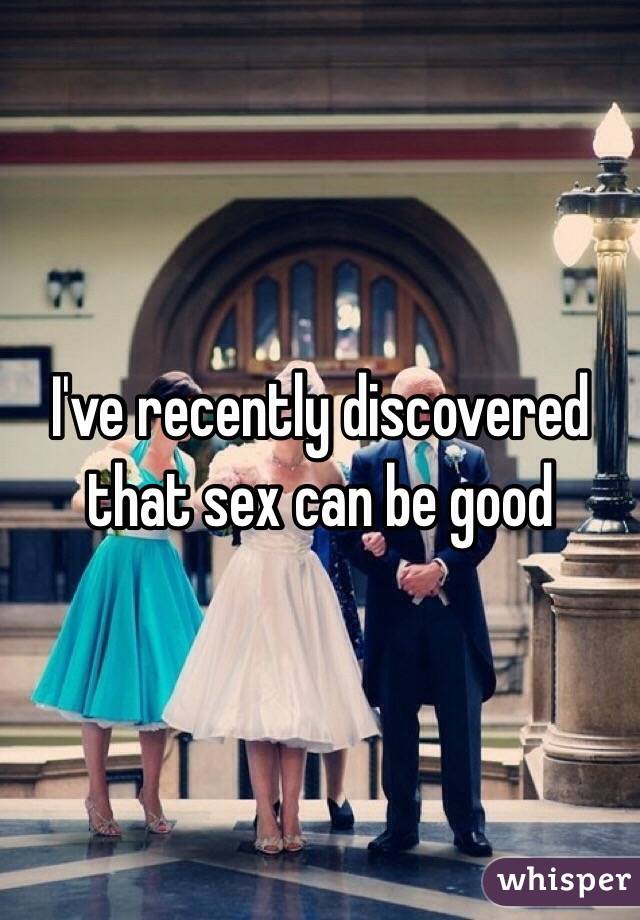 I've recently discovered that sex can be good 
