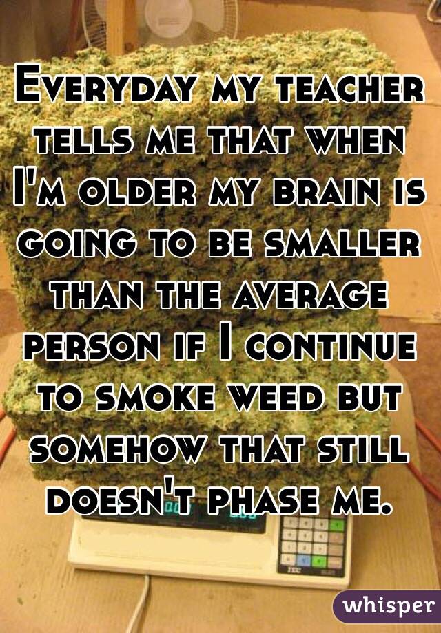 Everyday my teacher tells me that when I'm older my brain is going to be smaller than the average person if I continue to smoke weed but somehow that still doesn't phase me. 
