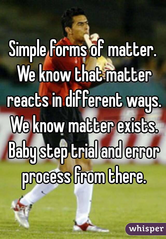 Simple forms of matter. We know that matter reacts in different ways. We know matter exists. Baby step trial and error process from there.
