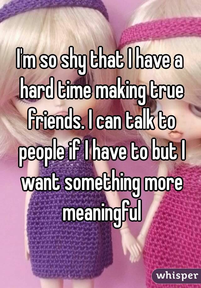 I'm so shy that I have a hard time making true friends. I can talk to people if I have to but I want something more meaningful