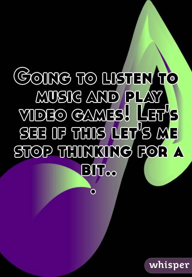Going to listen to music and play video games! Let's see if this let's me stop thinking for a bit... 