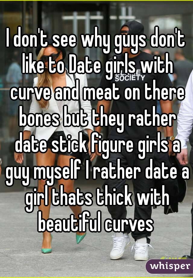 I don't see why guys don't like to Date girls with curve and meat on there bones but they rather date stick figure girls a guy myself I rather date a girl thats thick with beautiful curves 