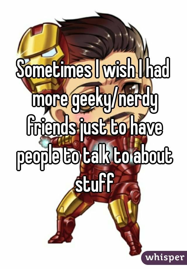 Sometimes I wish I had more geeky/nerdy friends just to have people to talk to about stuff