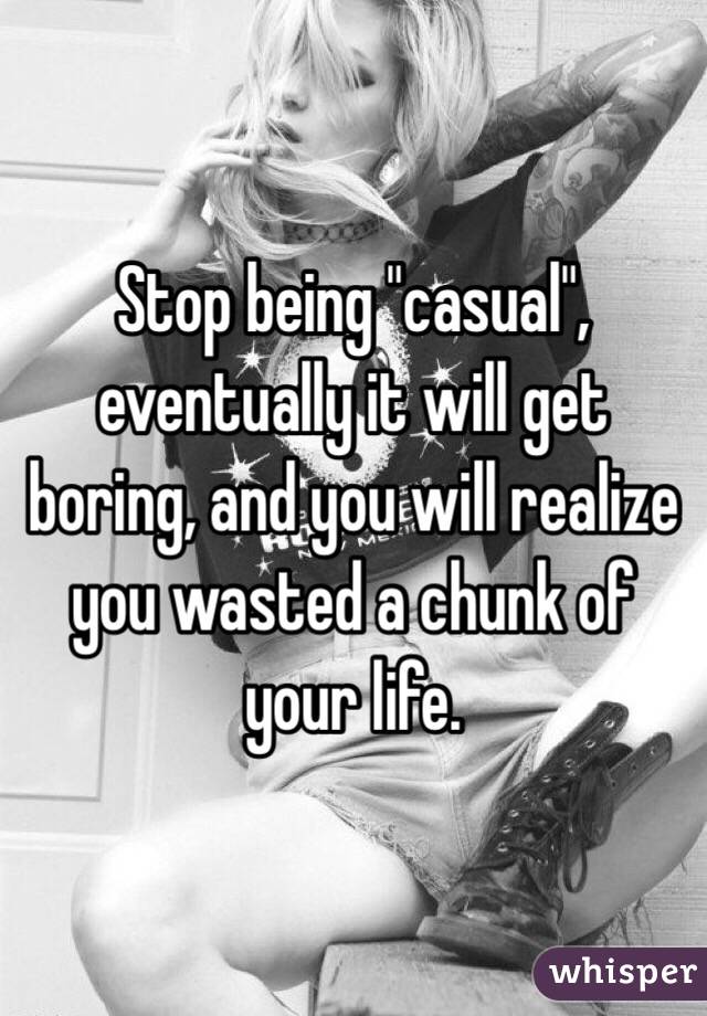 Stop being "casual", eventually it will get boring, and you will realize you wasted a chunk of your life.  