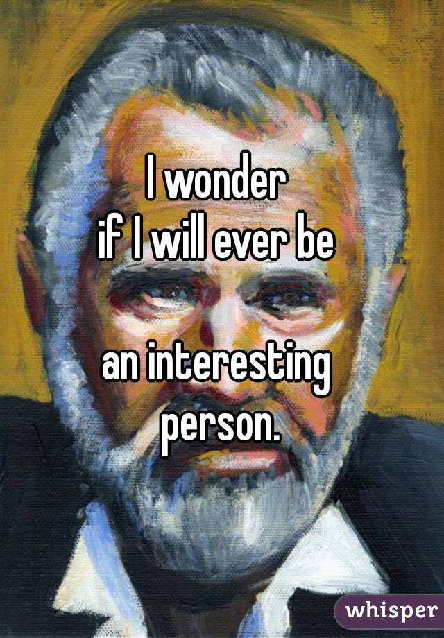 I wonder 
if I will ever be 

an interesting 
person.