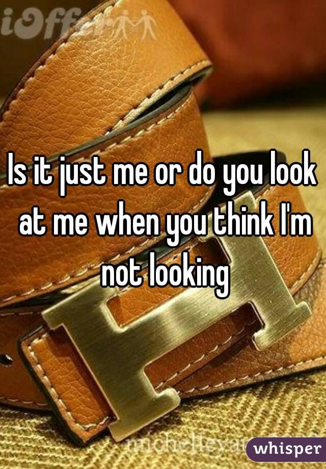 Is it just me or do you look at me when you think I'm not looking