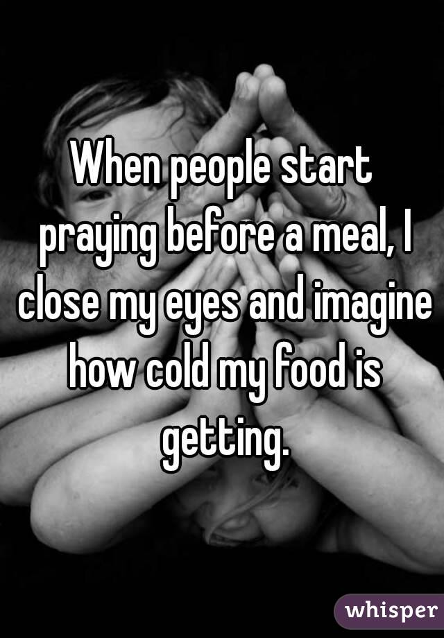 When people start praying before a meal, I close my eyes and imagine how cold my food is getting.