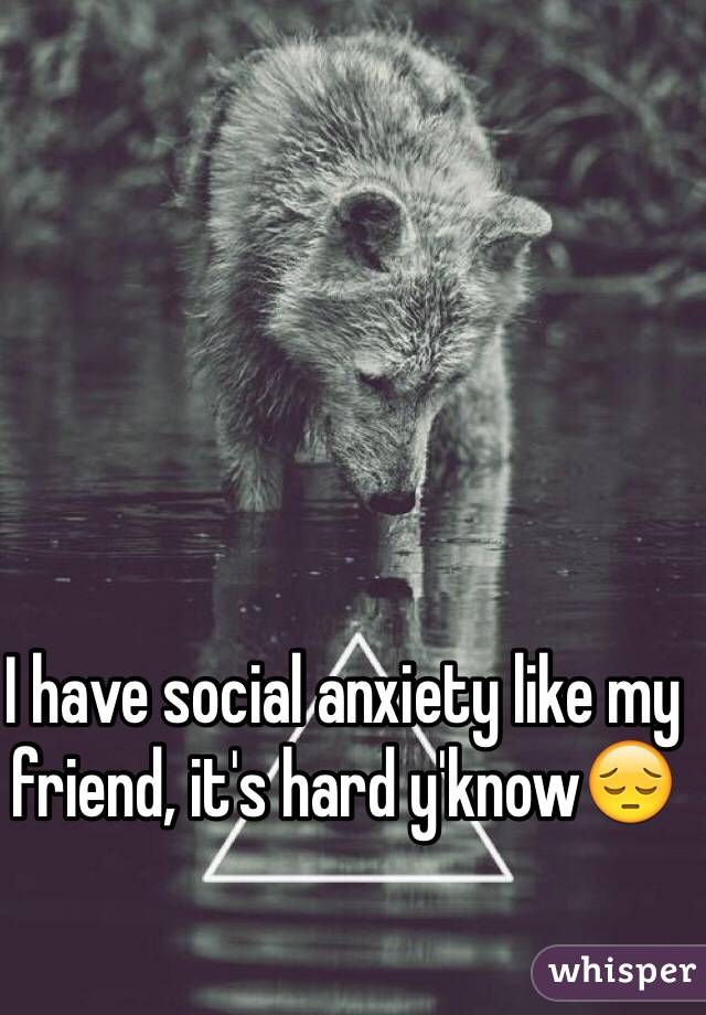I have social anxiety like my friend, it's hard y'know😔