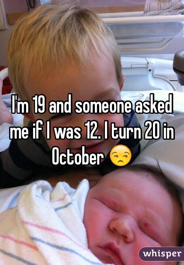 I'm 19 and someone asked me if I was 12. I turn 20 in October 😒