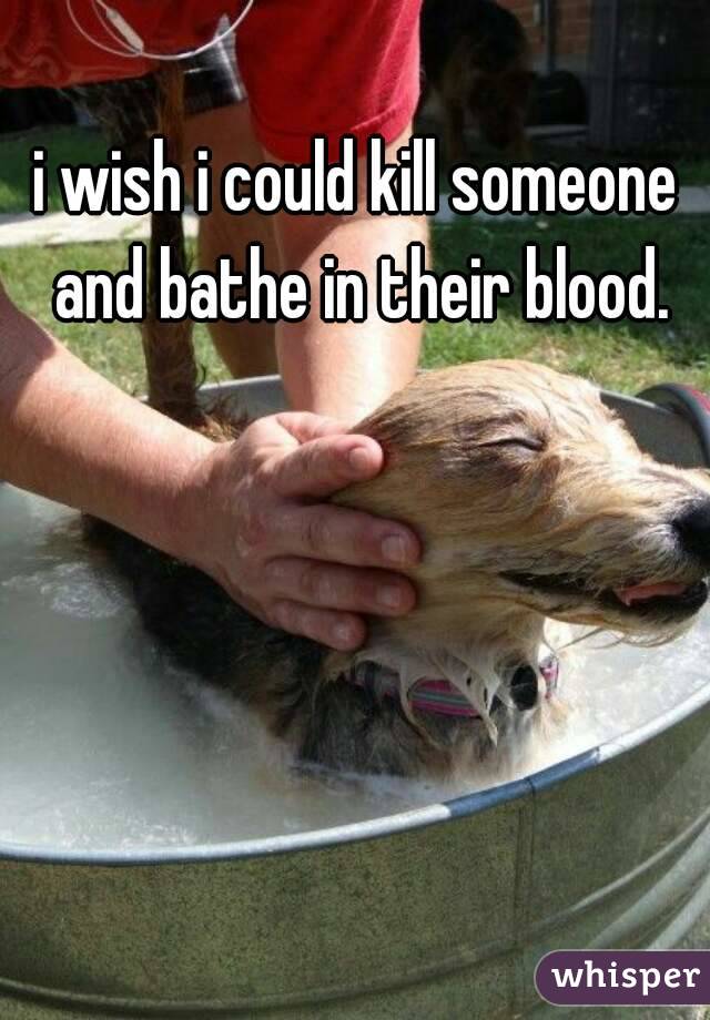 i wish i could kill someone and bathe in their blood.