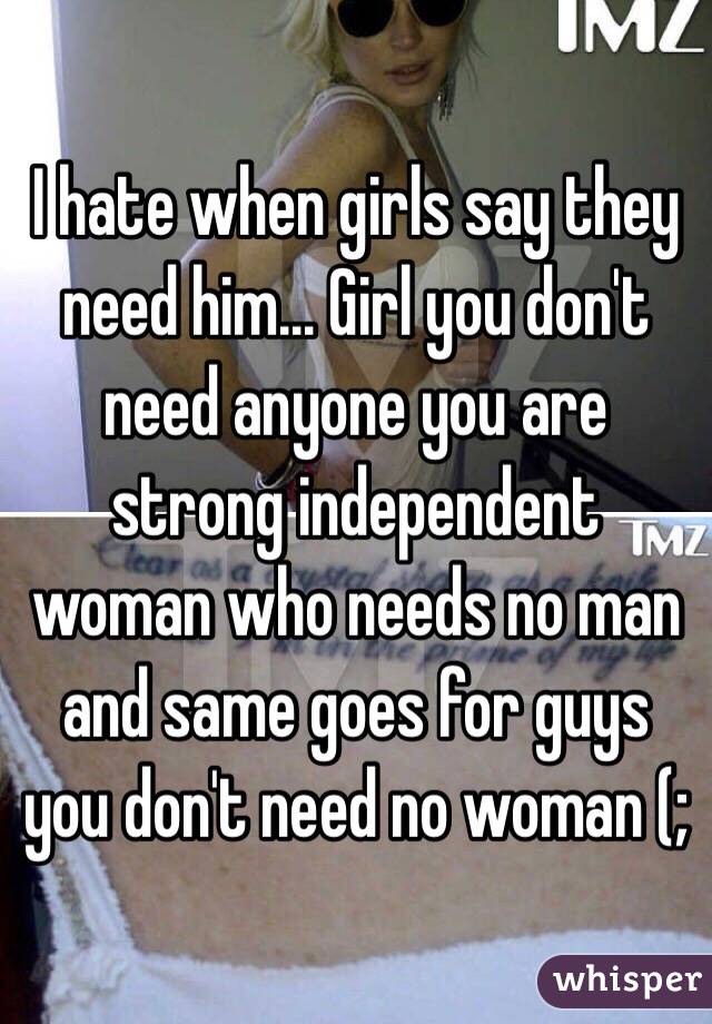 I hate when girls say they need him... Girl you don't need anyone you are strong independent woman who needs no man and same goes for guys you don't need no woman (;