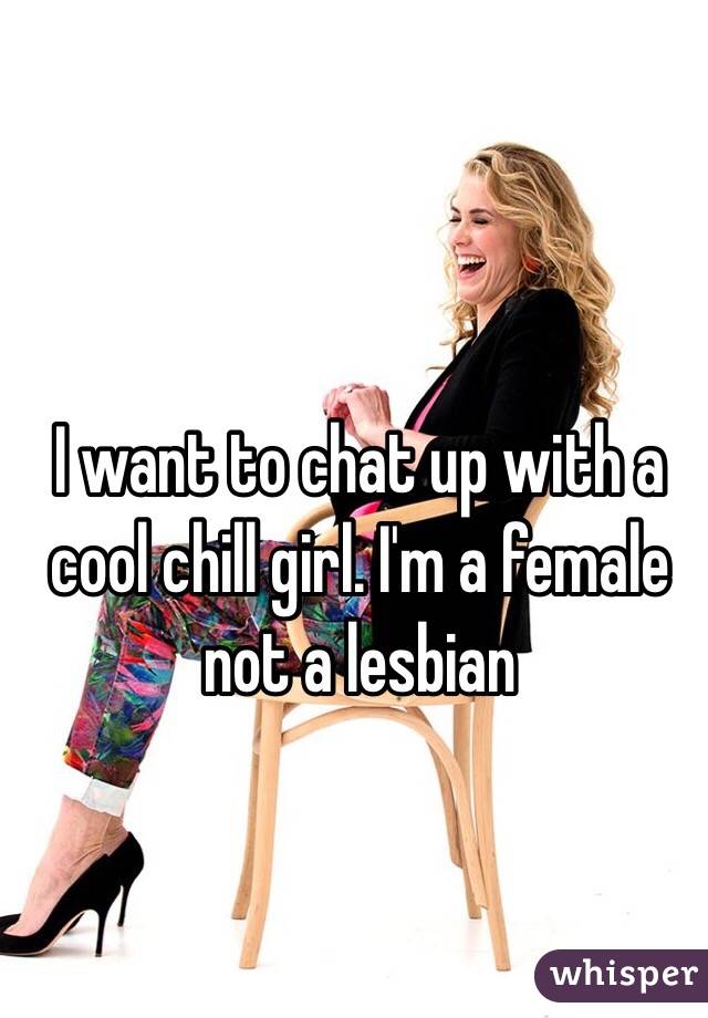 I want to chat up with a cool chill girl. I'm a female not a lesbian 