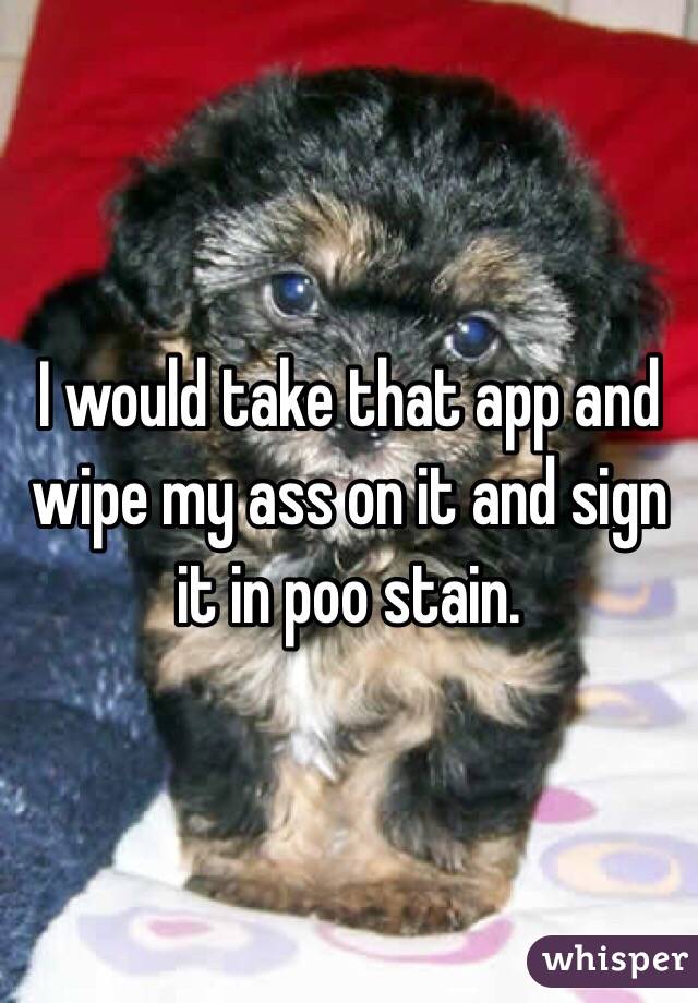 I would take that app and wipe my ass on it and sign it in poo stain.