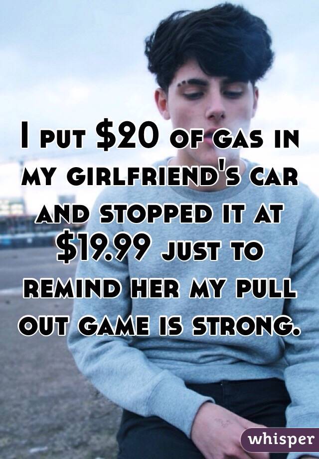 I put $20 of gas in my girlfriend's car and stopped it at $19.99 just to remind her my pull out game is strong.