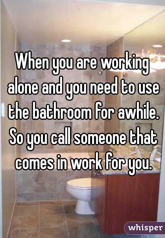 When you are working alone and you need to use the bathroom for awhile. So you call someone that comes in work for you.