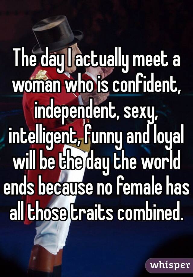 The day I actually meet a woman who is confident, independent, sexy, intelligent, funny and loyal will be the day the world ends because no female has all those traits combined. 
