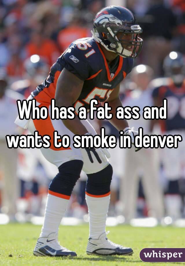 Who has a fat ass and wants to smoke in denver