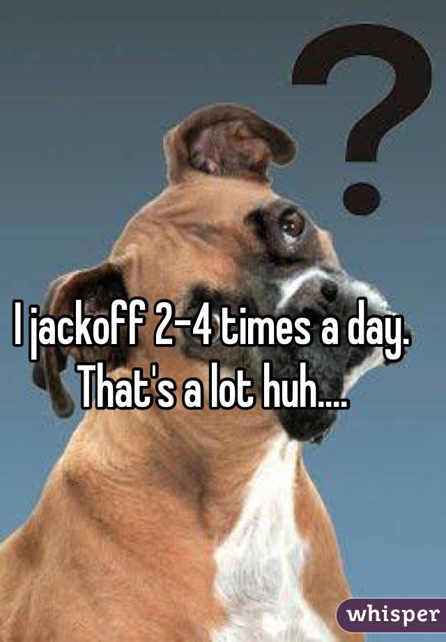 I jackoff 2-4 times a day. That's a lot huh....